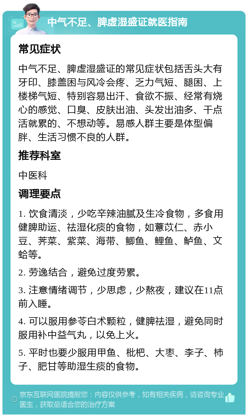 中气不足、脾虚湿盛证就医指南 常见症状 中气不足、脾虚湿盛证的常见症状包括舌头大有牙印、膝盖困与风冷会疼、乏力气短、腿困、上楼梯气短、特别容易出汗、食欲不振、经常有烧心的感觉、口臭、皮肤出油、头发出油多、干点活就累的、不想动等。易感人群主要是体型偏胖、生活习惯不良的人群。 推荐科室 中医科 调理要点 1. 饮食清淡，少吃辛辣油腻及生冷食物，多食用健脾助运、祛湿化痰的食物，如薏苡仁、赤小豆、荠菜、紫菜、海带、鲫鱼、鲤鱼、鲈鱼、文蛤等。 2. 劳逸结合，避免过度劳累。 3. 注意情绪调节，少思虑，少熬夜，建议在11点前入睡。 4. 可以服用参苓白术颗粒，健脾祛湿，避免同时服用补中益气丸，以免上火。 5. 平时也要少服用甲鱼、枇杷、大枣、李子、柿子、肥甘等助湿生痰的食物。