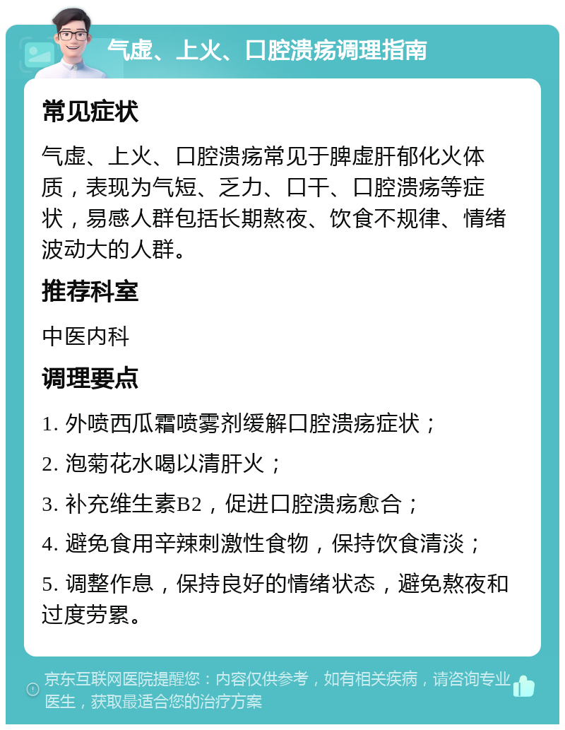 气虚、上火、口腔溃疡调理指南 常见症状 气虚、上火、口腔溃疡常见于脾虚肝郁化火体质，表现为气短、乏力、口干、口腔溃疡等症状，易感人群包括长期熬夜、饮食不规律、情绪波动大的人群。 推荐科室 中医内科 调理要点 1. 外喷西瓜霜喷雾剂缓解口腔溃疡症状； 2. 泡菊花水喝以清肝火； 3. 补充维生素B2，促进口腔溃疡愈合； 4. 避免食用辛辣刺激性食物，保持饮食清淡； 5. 调整作息，保持良好的情绪状态，避免熬夜和过度劳累。