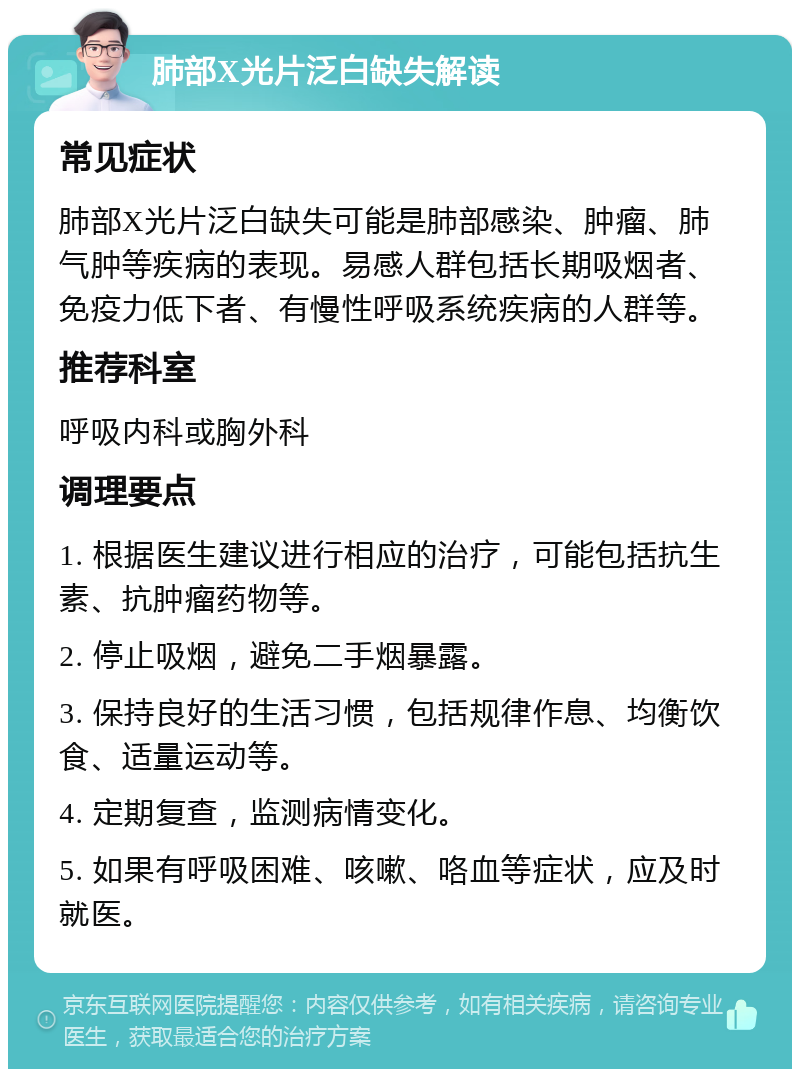 肺部X光片泛白缺失解读 常见症状 肺部X光片泛白缺失可能是肺部感染、肿瘤、肺气肿等疾病的表现。易感人群包括长期吸烟者、免疫力低下者、有慢性呼吸系统疾病的人群等。 推荐科室 呼吸内科或胸外科 调理要点 1. 根据医生建议进行相应的治疗，可能包括抗生素、抗肿瘤药物等。 2. 停止吸烟，避免二手烟暴露。 3. 保持良好的生活习惯，包括规律作息、均衡饮食、适量运动等。 4. 定期复查，监测病情变化。 5. 如果有呼吸困难、咳嗽、咯血等症状，应及时就医。