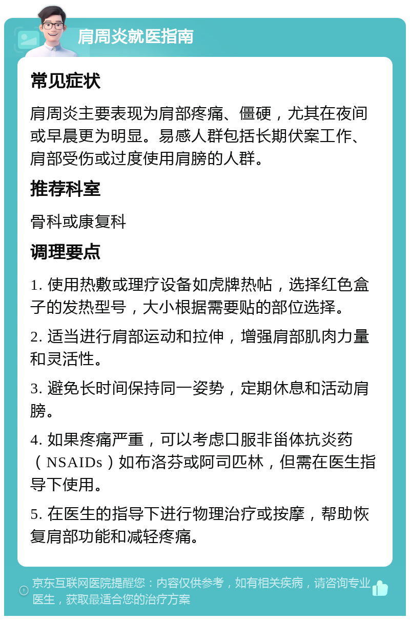 肩周炎就医指南 常见症状 肩周炎主要表现为肩部疼痛、僵硬，尤其在夜间或早晨更为明显。易感人群包括长期伏案工作、肩部受伤或过度使用肩膀的人群。 推荐科室 骨科或康复科 调理要点 1. 使用热敷或理疗设备如虎牌热帖，选择红色盒子的发热型号，大小根据需要贴的部位选择。 2. 适当进行肩部运动和拉伸，增强肩部肌肉力量和灵活性。 3. 避免长时间保持同一姿势，定期休息和活动肩膀。 4. 如果疼痛严重，可以考虑口服非甾体抗炎药（NSAIDs）如布洛芬或阿司匹林，但需在医生指导下使用。 5. 在医生的指导下进行物理治疗或按摩，帮助恢复肩部功能和减轻疼痛。