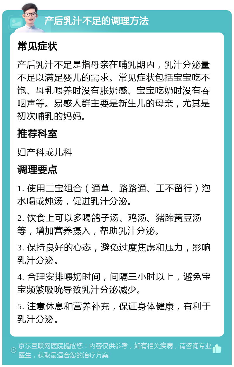 产后乳汁不足的调理方法 常见症状 产后乳汁不足是指母亲在哺乳期内，乳汁分泌量不足以满足婴儿的需求。常见症状包括宝宝吃不饱、母乳喂养时没有胀奶感、宝宝吃奶时没有吞咽声等。易感人群主要是新生儿的母亲，尤其是初次哺乳的妈妈。 推荐科室 妇产科或儿科 调理要点 1. 使用三宝组合（通草、路路通、王不留行）泡水喝或炖汤，促进乳汁分泌。 2. 饮食上可以多喝鸽子汤、鸡汤、猪蹄黄豆汤等，增加营养摄入，帮助乳汁分泌。 3. 保持良好的心态，避免过度焦虑和压力，影响乳汁分泌。 4. 合理安排喂奶时间，间隔三小时以上，避免宝宝频繁吸吮导致乳汁分泌减少。 5. 注意休息和营养补充，保证身体健康，有利于乳汁分泌。