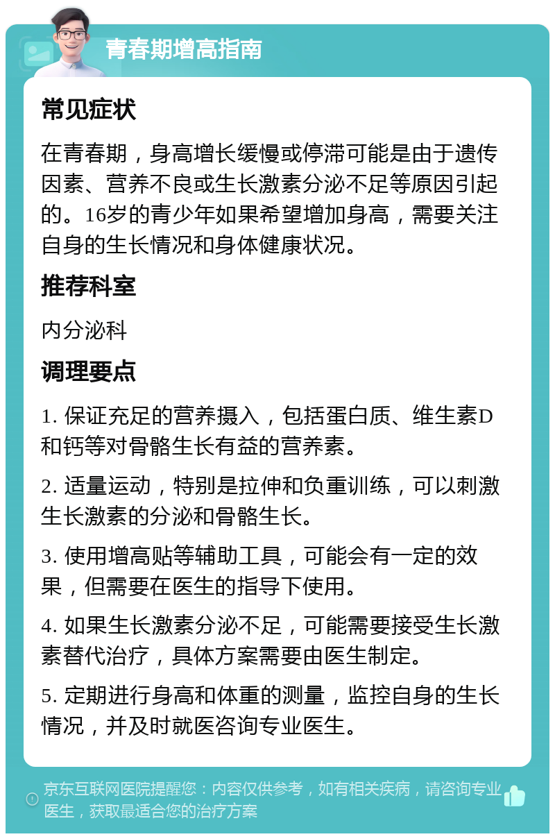 青春期增高指南 常见症状 在青春期，身高增长缓慢或停滞可能是由于遗传因素、营养不良或生长激素分泌不足等原因引起的。16岁的青少年如果希望增加身高，需要关注自身的生长情况和身体健康状况。 推荐科室 内分泌科 调理要点 1. 保证充足的营养摄入，包括蛋白质、维生素D和钙等对骨骼生长有益的营养素。 2. 适量运动，特别是拉伸和负重训练，可以刺激生长激素的分泌和骨骼生长。 3. 使用增高贴等辅助工具，可能会有一定的效果，但需要在医生的指导下使用。 4. 如果生长激素分泌不足，可能需要接受生长激素替代治疗，具体方案需要由医生制定。 5. 定期进行身高和体重的测量，监控自身的生长情况，并及时就医咨询专业医生。