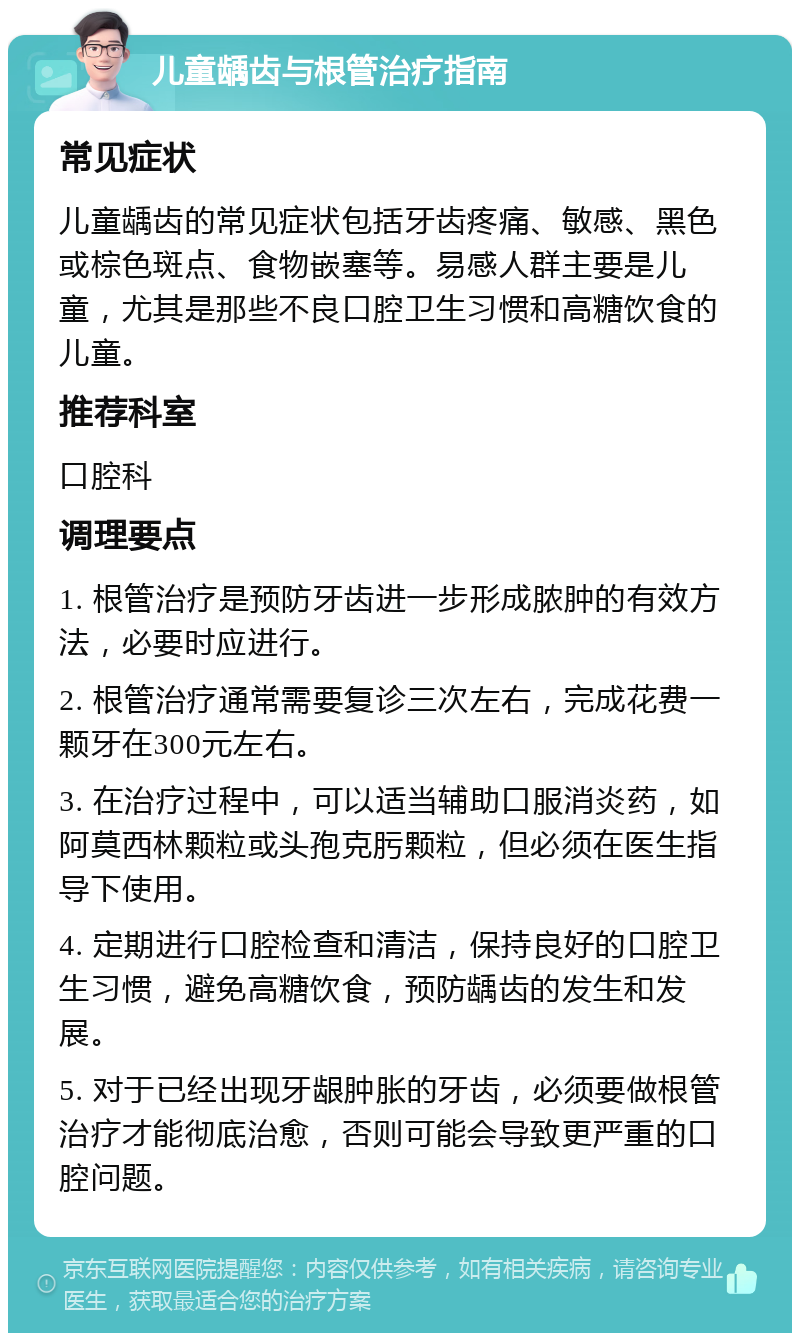 儿童龋齿与根管治疗指南 常见症状 儿童龋齿的常见症状包括牙齿疼痛、敏感、黑色或棕色斑点、食物嵌塞等。易感人群主要是儿童，尤其是那些不良口腔卫生习惯和高糖饮食的儿童。 推荐科室 口腔科 调理要点 1. 根管治疗是预防牙齿进一步形成脓肿的有效方法，必要时应进行。 2. 根管治疗通常需要复诊三次左右，完成花费一颗牙在300元左右。 3. 在治疗过程中，可以适当辅助口服消炎药，如阿莫西林颗粒或头孢克肟颗粒，但必须在医生指导下使用。 4. 定期进行口腔检查和清洁，保持良好的口腔卫生习惯，避免高糖饮食，预防龋齿的发生和发展。 5. 对于已经出现牙龈肿胀的牙齿，必须要做根管治疗才能彻底治愈，否则可能会导致更严重的口腔问题。