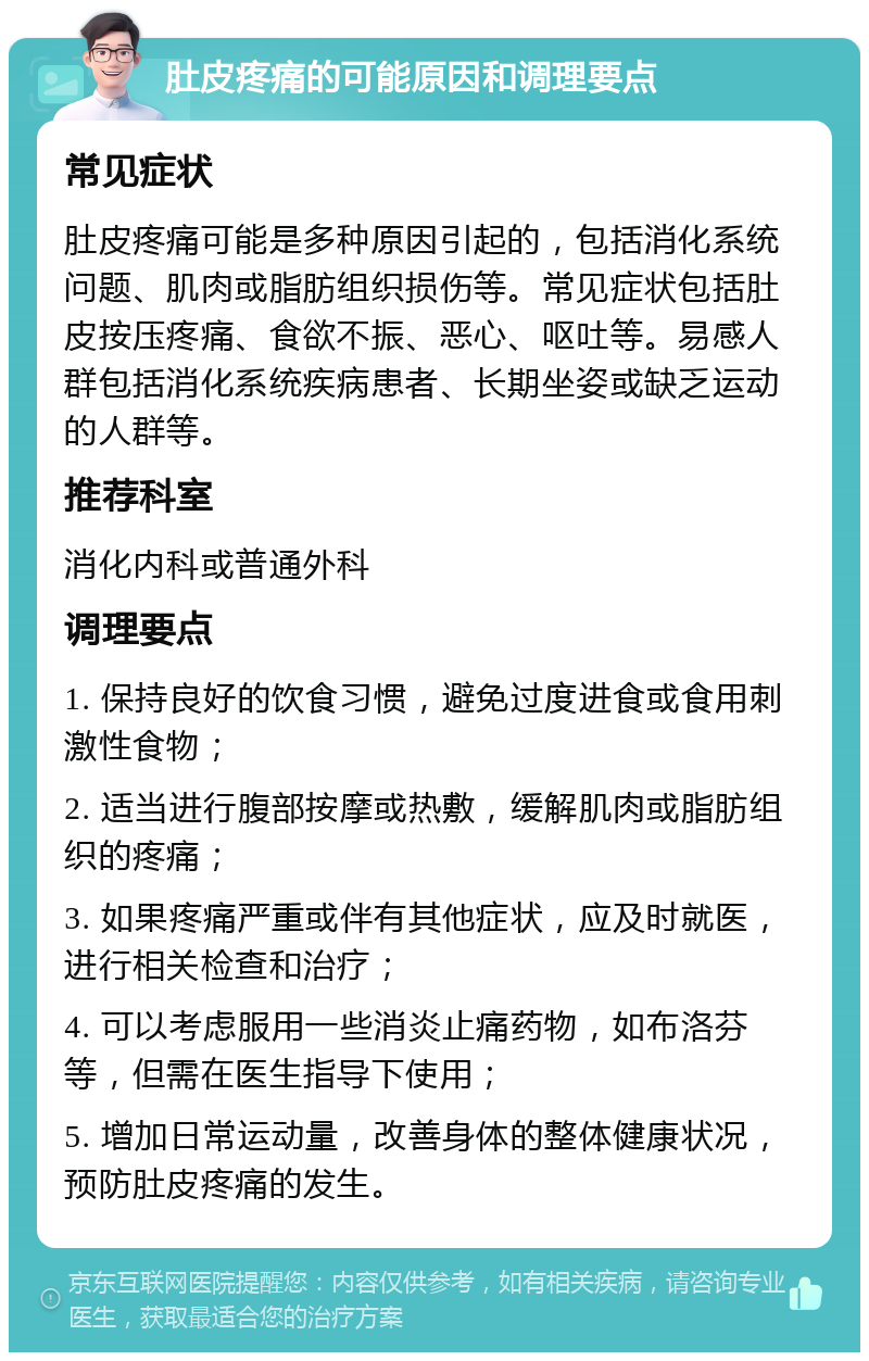 肚皮疼痛的可能原因和调理要点 常见症状 肚皮疼痛可能是多种原因引起的，包括消化系统问题、肌肉或脂肪组织损伤等。常见症状包括肚皮按压疼痛、食欲不振、恶心、呕吐等。易感人群包括消化系统疾病患者、长期坐姿或缺乏运动的人群等。 推荐科室 消化内科或普通外科 调理要点 1. 保持良好的饮食习惯，避免过度进食或食用刺激性食物； 2. 适当进行腹部按摩或热敷，缓解肌肉或脂肪组织的疼痛； 3. 如果疼痛严重或伴有其他症状，应及时就医，进行相关检查和治疗； 4. 可以考虑服用一些消炎止痛药物，如布洛芬等，但需在医生指导下使用； 5. 增加日常运动量，改善身体的整体健康状况，预防肚皮疼痛的发生。