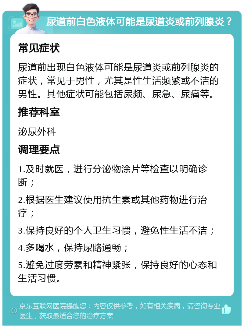 尿道前白色液体可能是尿道炎或前列腺炎？ 常见症状 尿道前出现白色液体可能是尿道炎或前列腺炎的症状，常见于男性，尤其是性生活频繁或不洁的男性。其他症状可能包括尿频、尿急、尿痛等。 推荐科室 泌尿外科 调理要点 1.及时就医，进行分泌物涂片等检查以明确诊断； 2.根据医生建议使用抗生素或其他药物进行治疗； 3.保持良好的个人卫生习惯，避免性生活不洁； 4.多喝水，保持尿路通畅； 5.避免过度劳累和精神紧张，保持良好的心态和生活习惯。