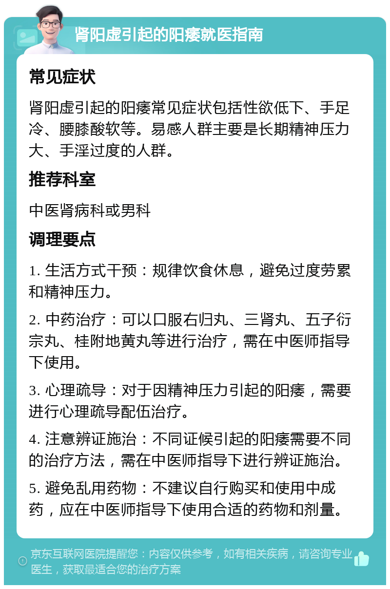 肾阳虚引起的阳痿就医指南 常见症状 肾阳虚引起的阳痿常见症状包括性欲低下、手足冷、腰膝酸软等。易感人群主要是长期精神压力大、手淫过度的人群。 推荐科室 中医肾病科或男科 调理要点 1. 生活方式干预：规律饮食休息，避免过度劳累和精神压力。 2. 中药治疗：可以口服右归丸、三肾丸、五子衍宗丸、桂附地黄丸等进行治疗，需在中医师指导下使用。 3. 心理疏导：对于因精神压力引起的阳痿，需要进行心理疏导配伍治疗。 4. 注意辨证施治：不同证候引起的阳痿需要不同的治疗方法，需在中医师指导下进行辨证施治。 5. 避免乱用药物：不建议自行购买和使用中成药，应在中医师指导下使用合适的药物和剂量。