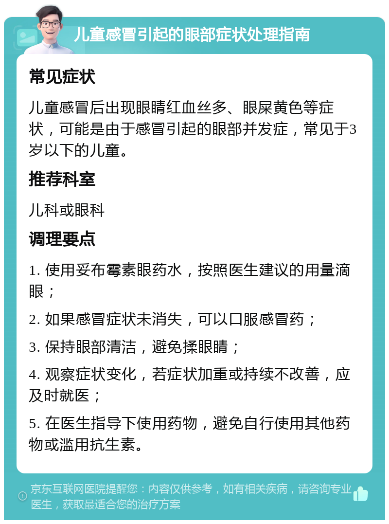 儿童感冒引起的眼部症状处理指南 常见症状 儿童感冒后出现眼睛红血丝多、眼屎黄色等症状，可能是由于感冒引起的眼部并发症，常见于3岁以下的儿童。 推荐科室 儿科或眼科 调理要点 1. 使用妥布霉素眼药水，按照医生建议的用量滴眼； 2. 如果感冒症状未消失，可以口服感冒药； 3. 保持眼部清洁，避免揉眼睛； 4. 观察症状变化，若症状加重或持续不改善，应及时就医； 5. 在医生指导下使用药物，避免自行使用其他药物或滥用抗生素。