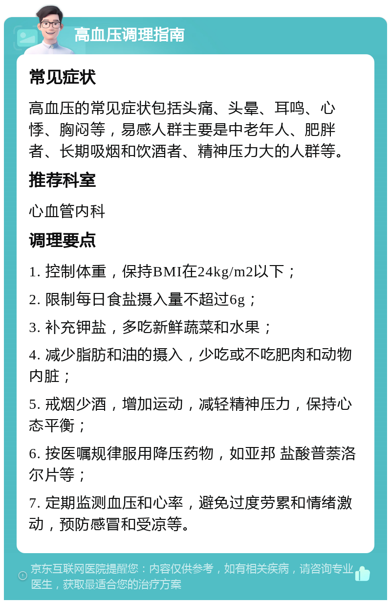 高血压调理指南 常见症状 高血压的常见症状包括头痛、头晕、耳鸣、心悸、胸闷等，易感人群主要是中老年人、肥胖者、长期吸烟和饮酒者、精神压力大的人群等。 推荐科室 心血管内科 调理要点 1. 控制体重，保持BMI在24kg/m2以下； 2. 限制每日食盐摄入量不超过6g； 3. 补充钾盐，多吃新鲜蔬菜和水果； 4. 减少脂肪和油的摄入，少吃或不吃肥肉和动物内脏； 5. 戒烟少酒，增加运动，减轻精神压力，保持心态平衡； 6. 按医嘱规律服用降压药物，如亚邦 盐酸普萘洛尔片等； 7. 定期监测血压和心率，避免过度劳累和情绪激动，预防感冒和受凉等。