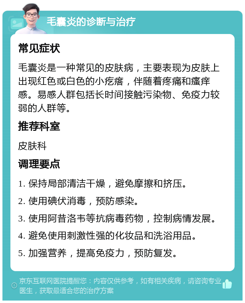 毛囊炎的诊断与治疗 常见症状 毛囊炎是一种常见的皮肤病，主要表现为皮肤上出现红色或白色的小疙瘩，伴随着疼痛和瘙痒感。易感人群包括长时间接触污染物、免疫力较弱的人群等。 推荐科室 皮肤科 调理要点 1. 保持局部清洁干燥，避免摩擦和挤压。 2. 使用碘伏消毒，预防感染。 3. 使用阿昔洛韦等抗病毒药物，控制病情发展。 4. 避免使用刺激性强的化妆品和洗浴用品。 5. 加强营养，提高免疫力，预防复发。