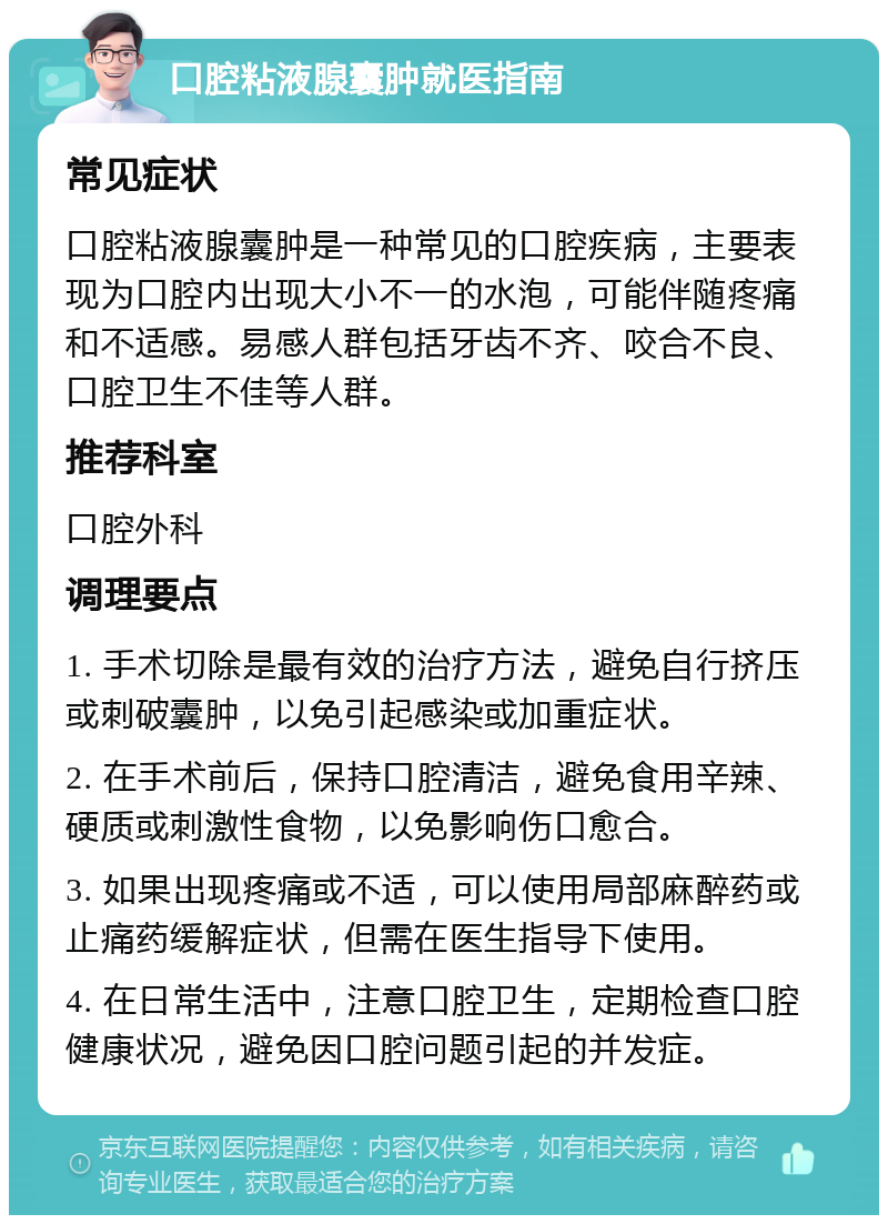 口腔粘液腺囊肿就医指南 常见症状 口腔粘液腺囊肿是一种常见的口腔疾病，主要表现为口腔内出现大小不一的水泡，可能伴随疼痛和不适感。易感人群包括牙齿不齐、咬合不良、口腔卫生不佳等人群。 推荐科室 口腔外科 调理要点 1. 手术切除是最有效的治疗方法，避免自行挤压或刺破囊肿，以免引起感染或加重症状。 2. 在手术前后，保持口腔清洁，避免食用辛辣、硬质或刺激性食物，以免影响伤口愈合。 3. 如果出现疼痛或不适，可以使用局部麻醉药或止痛药缓解症状，但需在医生指导下使用。 4. 在日常生活中，注意口腔卫生，定期检查口腔健康状况，避免因口腔问题引起的并发症。