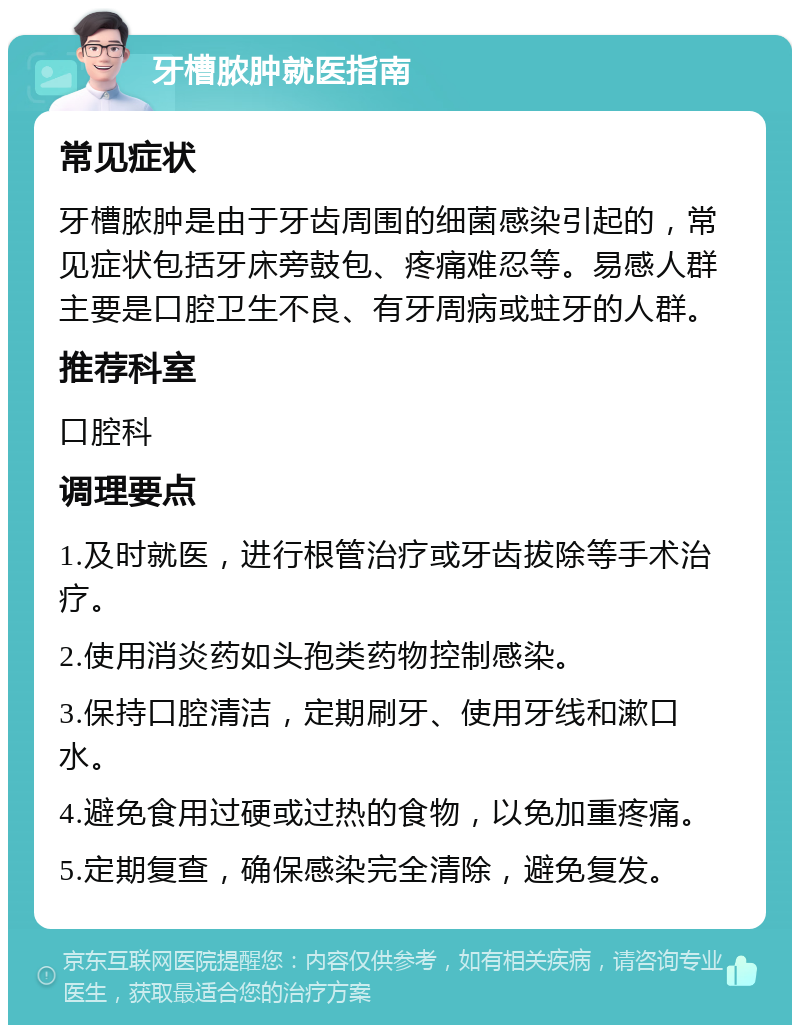 牙槽脓肿就医指南 常见症状 牙槽脓肿是由于牙齿周围的细菌感染引起的，常见症状包括牙床旁鼓包、疼痛难忍等。易感人群主要是口腔卫生不良、有牙周病或蛀牙的人群。 推荐科室 口腔科 调理要点 1.及时就医，进行根管治疗或牙齿拔除等手术治疗。 2.使用消炎药如头孢类药物控制感染。 3.保持口腔清洁，定期刷牙、使用牙线和漱口水。 4.避免食用过硬或过热的食物，以免加重疼痛。 5.定期复查，确保感染完全清除，避免复发。