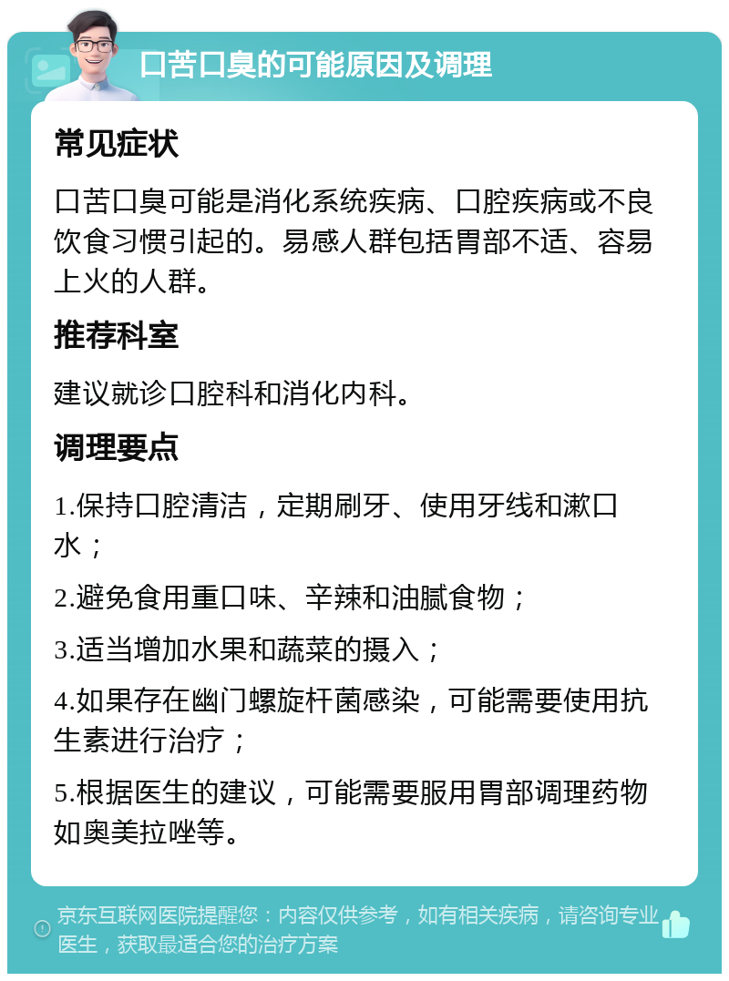 口苦口臭的可能原因及调理 常见症状 口苦口臭可能是消化系统疾病、口腔疾病或不良饮食习惯引起的。易感人群包括胃部不适、容易上火的人群。 推荐科室 建议就诊口腔科和消化内科。 调理要点 1.保持口腔清洁，定期刷牙、使用牙线和漱口水； 2.避免食用重口味、辛辣和油腻食物； 3.适当增加水果和蔬菜的摄入； 4.如果存在幽门螺旋杆菌感染，可能需要使用抗生素进行治疗； 5.根据医生的建议，可能需要服用胃部调理药物如奥美拉唑等。