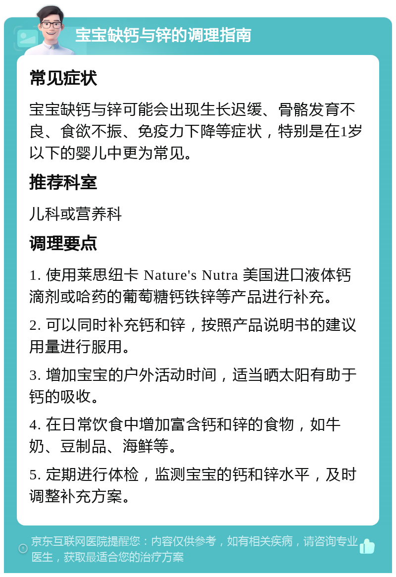 宝宝缺钙与锌的调理指南 常见症状 宝宝缺钙与锌可能会出现生长迟缓、骨骼发育不良、食欲不振、免疫力下降等症状，特别是在1岁以下的婴儿中更为常见。 推荐科室 儿科或营养科 调理要点 1. 使用莱思纽卡 Nature's Nutra 美国进口液体钙滴剂或哈药的葡萄糖钙铁锌等产品进行补充。 2. 可以同时补充钙和锌，按照产品说明书的建议用量进行服用。 3. 增加宝宝的户外活动时间，适当晒太阳有助于钙的吸收。 4. 在日常饮食中增加富含钙和锌的食物，如牛奶、豆制品、海鲜等。 5. 定期进行体检，监测宝宝的钙和锌水平，及时调整补充方案。