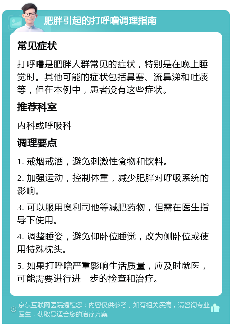 肥胖引起的打呼噜调理指南 常见症状 打呼噜是肥胖人群常见的症状，特别是在晚上睡觉时。其他可能的症状包括鼻塞、流鼻涕和吐痰等，但在本例中，患者没有这些症状。 推荐科室 内科或呼吸科 调理要点 1. 戒烟戒酒，避免刺激性食物和饮料。 2. 加强运动，控制体重，减少肥胖对呼吸系统的影响。 3. 可以服用奥利司他等减肥药物，但需在医生指导下使用。 4. 调整睡姿，避免仰卧位睡觉，改为侧卧位或使用特殊枕头。 5. 如果打呼噜严重影响生活质量，应及时就医，可能需要进行进一步的检查和治疗。