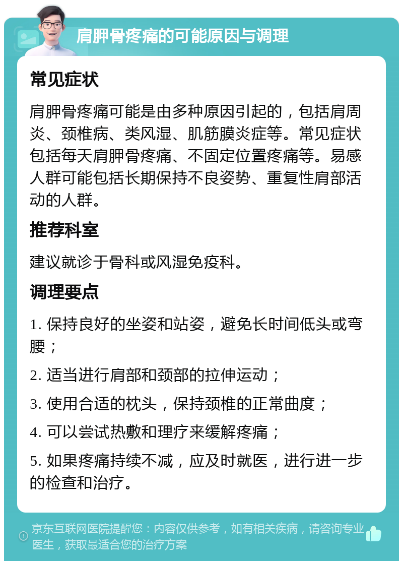 肩胛骨疼痛的可能原因与调理 常见症状 肩胛骨疼痛可能是由多种原因引起的，包括肩周炎、颈椎病、类风湿、肌筋膜炎症等。常见症状包括每天肩胛骨疼痛、不固定位置疼痛等。易感人群可能包括长期保持不良姿势、重复性肩部活动的人群。 推荐科室 建议就诊于骨科或风湿免疫科。 调理要点 1. 保持良好的坐姿和站姿，避免长时间低头或弯腰； 2. 适当进行肩部和颈部的拉伸运动； 3. 使用合适的枕头，保持颈椎的正常曲度； 4. 可以尝试热敷和理疗来缓解疼痛； 5. 如果疼痛持续不减，应及时就医，进行进一步的检查和治疗。