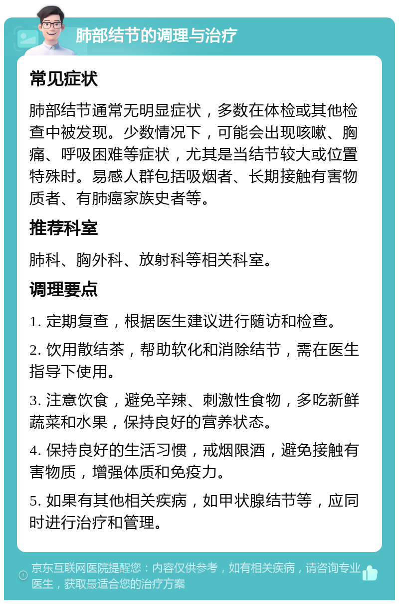 肺部结节的调理与治疗 常见症状 肺部结节通常无明显症状，多数在体检或其他检查中被发现。少数情况下，可能会出现咳嗽、胸痛、呼吸困难等症状，尤其是当结节较大或位置特殊时。易感人群包括吸烟者、长期接触有害物质者、有肺癌家族史者等。 推荐科室 肺科、胸外科、放射科等相关科室。 调理要点 1. 定期复查，根据医生建议进行随访和检查。 2. 饮用散结茶，帮助软化和消除结节，需在医生指导下使用。 3. 注意饮食，避免辛辣、刺激性食物，多吃新鲜蔬菜和水果，保持良好的营养状态。 4. 保持良好的生活习惯，戒烟限酒，避免接触有害物质，增强体质和免疫力。 5. 如果有其他相关疾病，如甲状腺结节等，应同时进行治疗和管理。