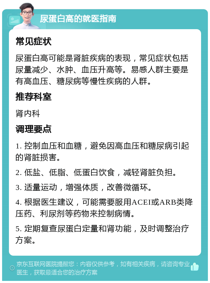 尿蛋白高的就医指南 常见症状 尿蛋白高可能是肾脏疾病的表现，常见症状包括尿量减少、水肿、血压升高等。易感人群主要是有高血压、糖尿病等慢性疾病的人群。 推荐科室 肾内科 调理要点 1. 控制血压和血糖，避免因高血压和糖尿病引起的肾脏损害。 2. 低盐、低脂、低蛋白饮食，减轻肾脏负担。 3. 适量运动，增强体质，改善微循环。 4. 根据医生建议，可能需要服用ACEI或ARB类降压药、利尿剂等药物来控制病情。 5. 定期复查尿蛋白定量和肾功能，及时调整治疗方案。