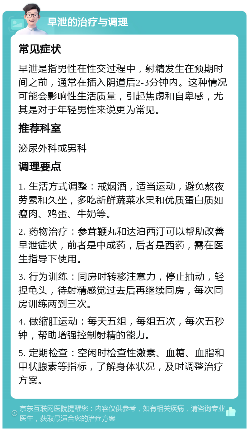 早泄的治疗与调理 常见症状 早泄是指男性在性交过程中，射精发生在预期时间之前，通常在插入阴道后2-3分钟内。这种情况可能会影响性生活质量，引起焦虑和自卑感，尤其是对于年轻男性来说更为常见。 推荐科室 泌尿外科或男科 调理要点 1. 生活方式调整：戒烟酒，适当运动，避免熬夜劳累和久坐，多吃新鲜蔬菜水果和优质蛋白质如瘦肉、鸡蛋、牛奶等。 2. 药物治疗：参茸鞭丸和达泊西汀可以帮助改善早泄症状，前者是中成药，后者是西药，需在医生指导下使用。 3. 行为训练：同房时转移注意力，停止抽动，轻捏龟头，待射精感觉过去后再继续同房，每次同房训练两到三次。 4. 做缩肛运动：每天五组，每组五次，每次五秒钟，帮助增强控制射精的能力。 5. 定期检查：空闲时检查性激素、血糖、血脂和甲状腺素等指标，了解身体状况，及时调整治疗方案。