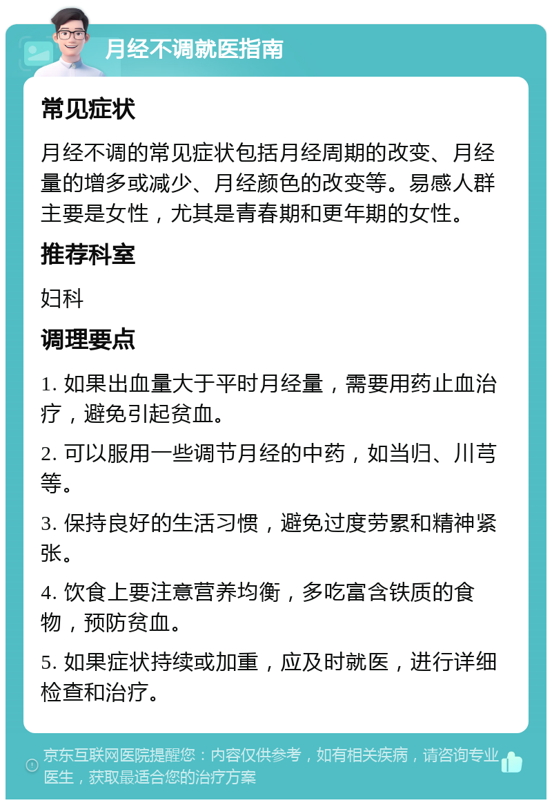 月经不调就医指南 常见症状 月经不调的常见症状包括月经周期的改变、月经量的增多或减少、月经颜色的改变等。易感人群主要是女性，尤其是青春期和更年期的女性。 推荐科室 妇科 调理要点 1. 如果出血量大于平时月经量，需要用药止血治疗，避免引起贫血。 2. 可以服用一些调节月经的中药，如当归、川芎等。 3. 保持良好的生活习惯，避免过度劳累和精神紧张。 4. 饮食上要注意营养均衡，多吃富含铁质的食物，预防贫血。 5. 如果症状持续或加重，应及时就医，进行详细检查和治疗。