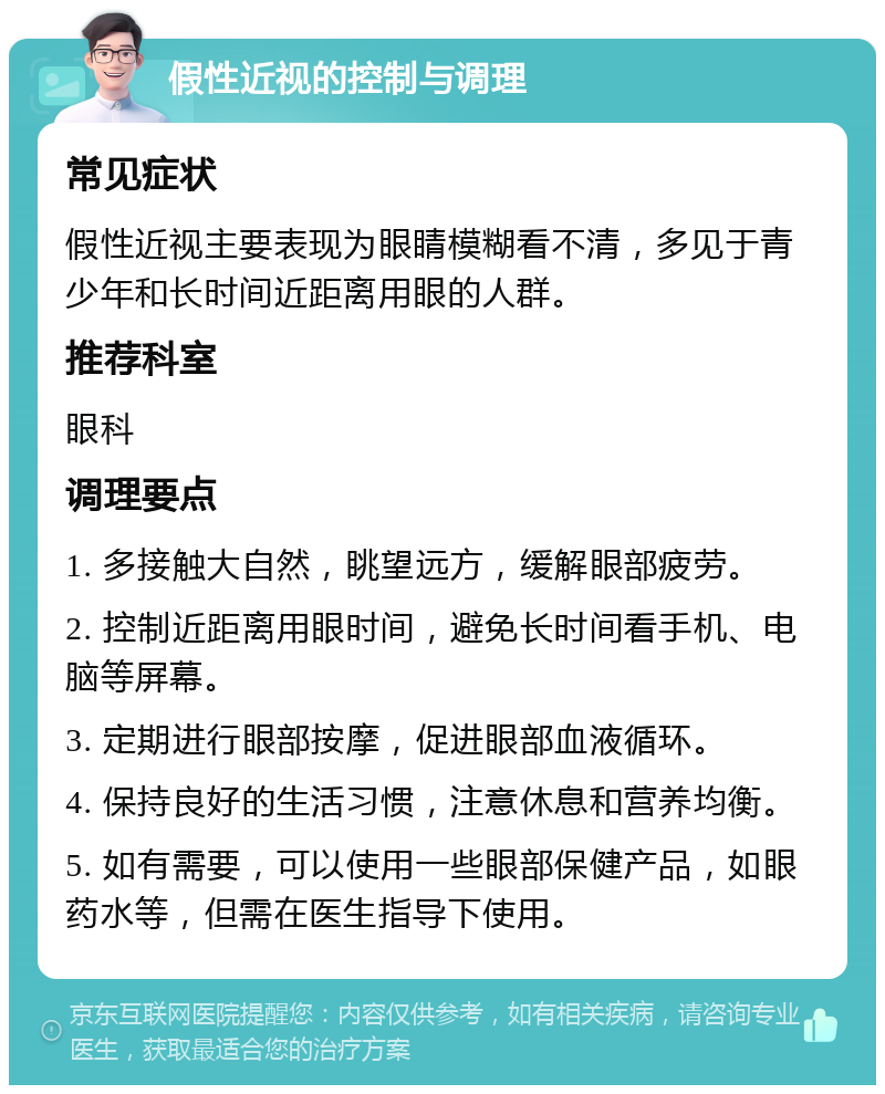 假性近视的控制与调理 常见症状 假性近视主要表现为眼睛模糊看不清，多见于青少年和长时间近距离用眼的人群。 推荐科室 眼科 调理要点 1. 多接触大自然，眺望远方，缓解眼部疲劳。 2. 控制近距离用眼时间，避免长时间看手机、电脑等屏幕。 3. 定期进行眼部按摩，促进眼部血液循环。 4. 保持良好的生活习惯，注意休息和营养均衡。 5. 如有需要，可以使用一些眼部保健产品，如眼药水等，但需在医生指导下使用。