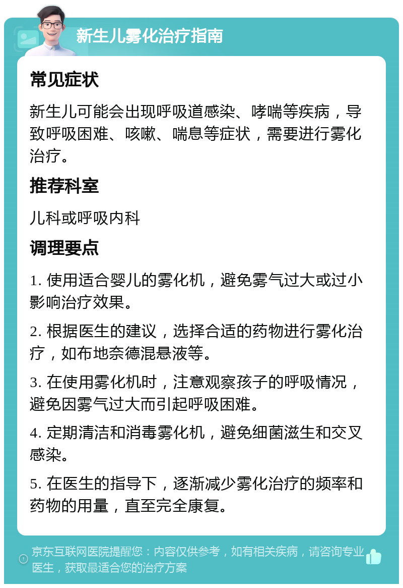 新生儿雾化治疗指南 常见症状 新生儿可能会出现呼吸道感染、哮喘等疾病，导致呼吸困难、咳嗽、喘息等症状，需要进行雾化治疗。 推荐科室 儿科或呼吸内科 调理要点 1. 使用适合婴儿的雾化机，避免雾气过大或过小影响治疗效果。 2. 根据医生的建议，选择合适的药物进行雾化治疗，如布地奈德混悬液等。 3. 在使用雾化机时，注意观察孩子的呼吸情况，避免因雾气过大而引起呼吸困难。 4. 定期清洁和消毒雾化机，避免细菌滋生和交叉感染。 5. 在医生的指导下，逐渐减少雾化治疗的频率和药物的用量，直至完全康复。