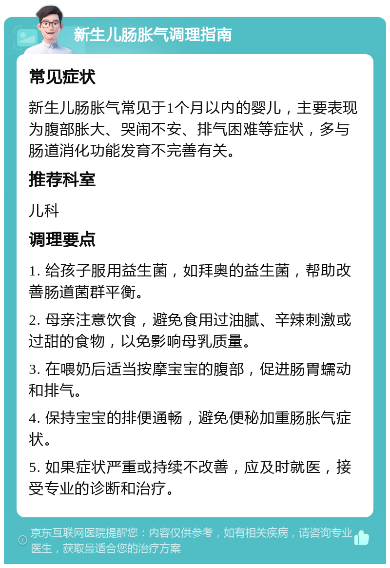 新生儿肠胀气调理指南 常见症状 新生儿肠胀气常见于1个月以内的婴儿，主要表现为腹部胀大、哭闹不安、排气困难等症状，多与肠道消化功能发育不完善有关。 推荐科室 儿科 调理要点 1. 给孩子服用益生菌，如拜奥的益生菌，帮助改善肠道菌群平衡。 2. 母亲注意饮食，避免食用过油腻、辛辣刺激或过甜的食物，以免影响母乳质量。 3. 在喂奶后适当按摩宝宝的腹部，促进肠胃蠕动和排气。 4. 保持宝宝的排便通畅，避免便秘加重肠胀气症状。 5. 如果症状严重或持续不改善，应及时就医，接受专业的诊断和治疗。