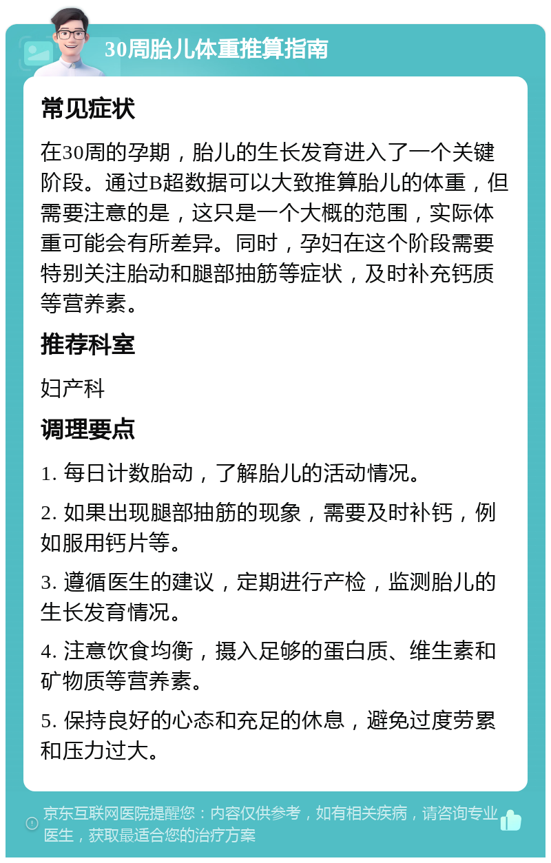 30周胎儿体重推算指南 常见症状 在30周的孕期，胎儿的生长发育进入了一个关键阶段。通过B超数据可以大致推算胎儿的体重，但需要注意的是，这只是一个大概的范围，实际体重可能会有所差异。同时，孕妇在这个阶段需要特别关注胎动和腿部抽筋等症状，及时补充钙质等营养素。 推荐科室 妇产科 调理要点 1. 每日计数胎动，了解胎儿的活动情况。 2. 如果出现腿部抽筋的现象，需要及时补钙，例如服用钙片等。 3. 遵循医生的建议，定期进行产检，监测胎儿的生长发育情况。 4. 注意饮食均衡，摄入足够的蛋白质、维生素和矿物质等营养素。 5. 保持良好的心态和充足的休息，避免过度劳累和压力过大。