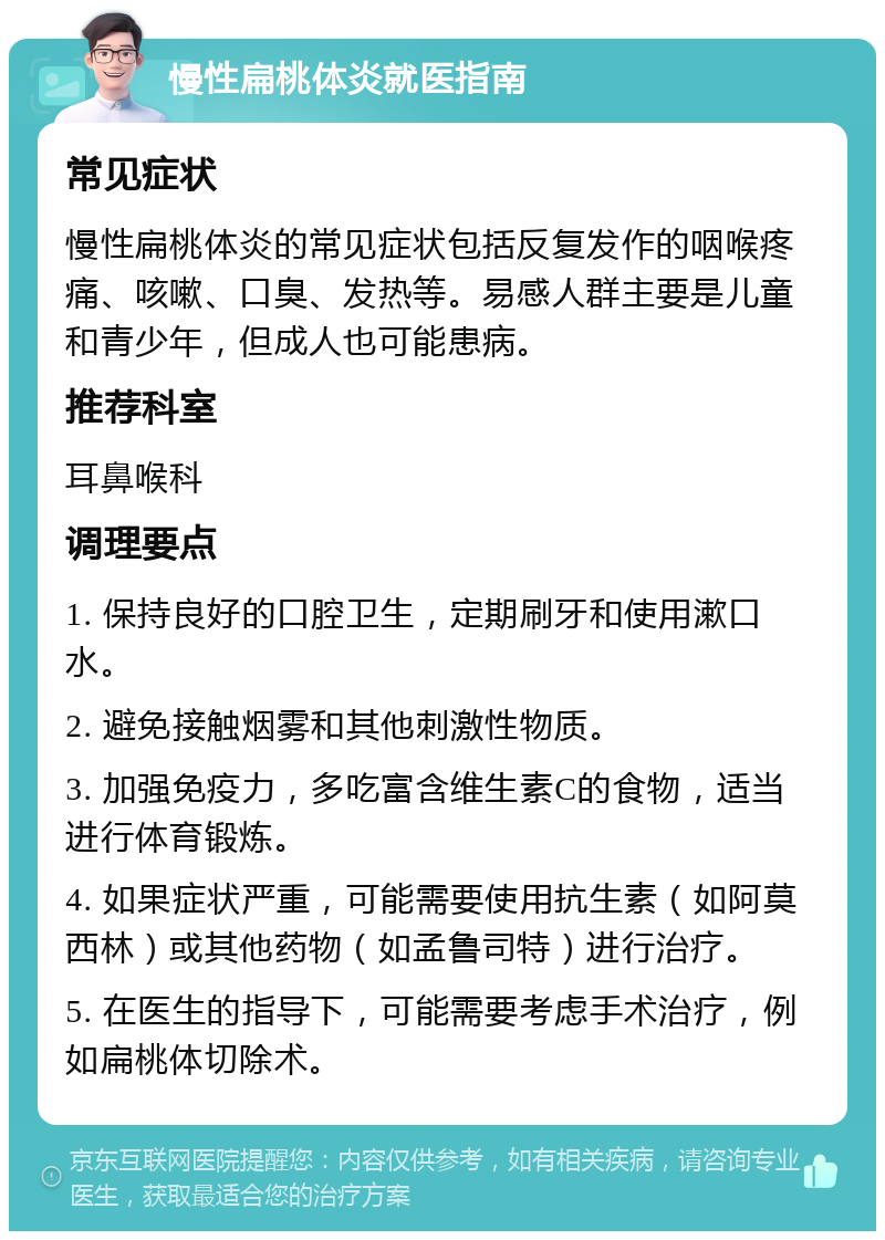 慢性扁桃体炎就医指南 常见症状 慢性扁桃体炎的常见症状包括反复发作的咽喉疼痛、咳嗽、口臭、发热等。易感人群主要是儿童和青少年，但成人也可能患病。 推荐科室 耳鼻喉科 调理要点 1. 保持良好的口腔卫生，定期刷牙和使用漱口水。 2. 避免接触烟雾和其他刺激性物质。 3. 加强免疫力，多吃富含维生素C的食物，适当进行体育锻炼。 4. 如果症状严重，可能需要使用抗生素（如阿莫西林）或其他药物（如孟鲁司特）进行治疗。 5. 在医生的指导下，可能需要考虑手术治疗，例如扁桃体切除术。