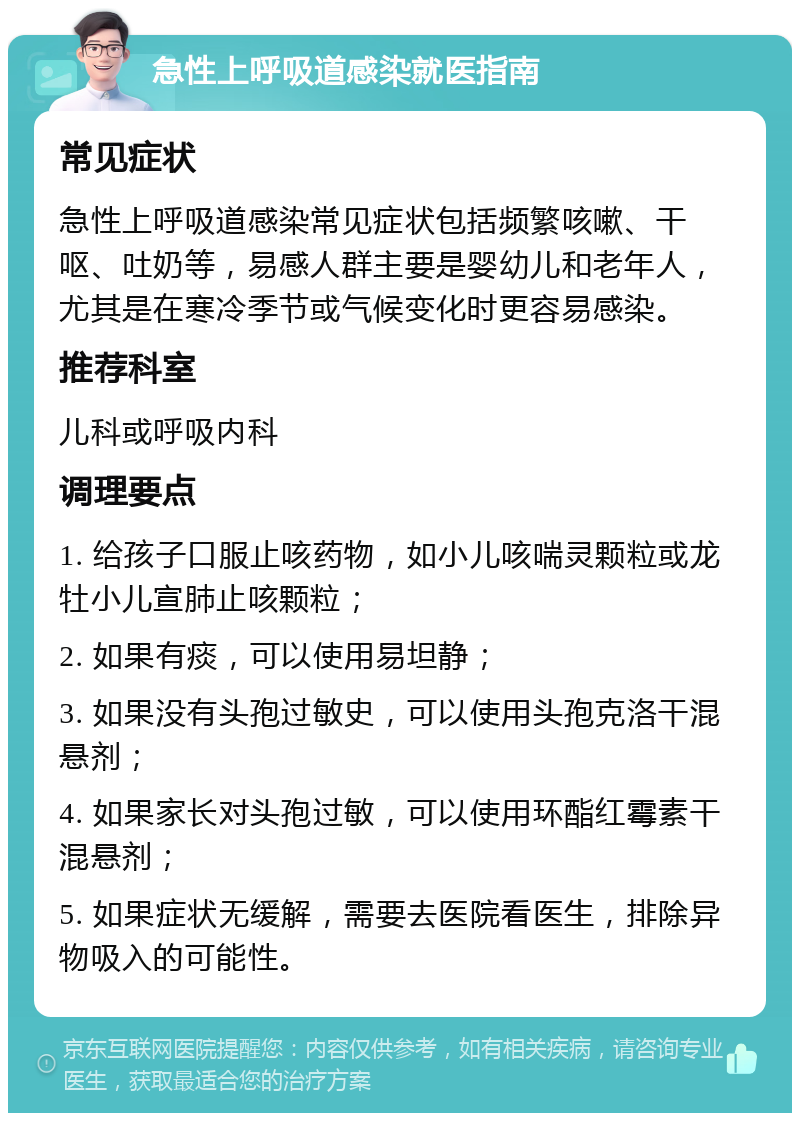 急性上呼吸道感染就医指南 常见症状 急性上呼吸道感染常见症状包括频繁咳嗽、干呕、吐奶等，易感人群主要是婴幼儿和老年人，尤其是在寒冷季节或气候变化时更容易感染。 推荐科室 儿科或呼吸内科 调理要点 1. 给孩子口服止咳药物，如小儿咳喘灵颗粒或龙牡小儿宣肺止咳颗粒； 2. 如果有痰，可以使用易坦静； 3. 如果没有头孢过敏史，可以使用头孢克洛干混悬剂； 4. 如果家长对头孢过敏，可以使用环酯红霉素干混悬剂； 5. 如果症状无缓解，需要去医院看医生，排除异物吸入的可能性。