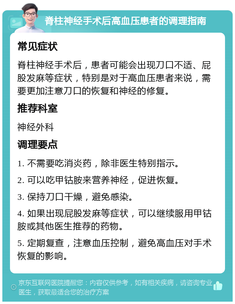 脊柱神经手术后高血压患者的调理指南 常见症状 脊柱神经手术后，患者可能会出现刀口不适、屁股发麻等症状，特别是对于高血压患者来说，需要更加注意刀口的恢复和神经的修复。 推荐科室 神经外科 调理要点 1. 不需要吃消炎药，除非医生特别指示。 2. 可以吃甲钴胺来营养神经，促进恢复。 3. 保持刀口干燥，避免感染。 4. 如果出现屁股发麻等症状，可以继续服用甲钴胺或其他医生推荐的药物。 5. 定期复查，注意血压控制，避免高血压对手术恢复的影响。