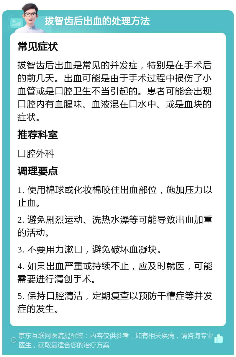 拔智齿后出血的处理方法 常见症状 拔智齿后出血是常见的并发症，特别是在手术后的前几天。出血可能是由于手术过程中损伤了小血管或是口腔卫生不当引起的。患者可能会出现口腔内有血腥味、血液混在口水中、或是血块的症状。 推荐科室 口腔外科 调理要点 1. 使用棉球或化妆棉咬住出血部位，施加压力以止血。 2. 避免剧烈运动、洗热水澡等可能导致出血加重的活动。 3. 不要用力漱口，避免破坏血凝块。 4. 如果出血严重或持续不止，应及时就医，可能需要进行清创手术。 5. 保持口腔清洁，定期复查以预防干槽症等并发症的发生。