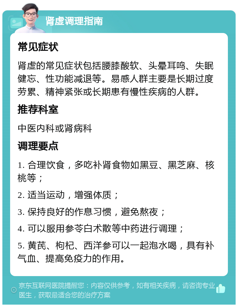 肾虚调理指南 常见症状 肾虚的常见症状包括腰膝酸软、头晕耳鸣、失眠健忘、性功能减退等。易感人群主要是长期过度劳累、精神紧张或长期患有慢性疾病的人群。 推荐科室 中医内科或肾病科 调理要点 1. 合理饮食，多吃补肾食物如黑豆、黑芝麻、核桃等； 2. 适当运动，增强体质； 3. 保持良好的作息习惯，避免熬夜； 4. 可以服用参苓白术散等中药进行调理； 5. 黄芪、枸杞、西洋参可以一起泡水喝，具有补气血、提高免疫力的作用。