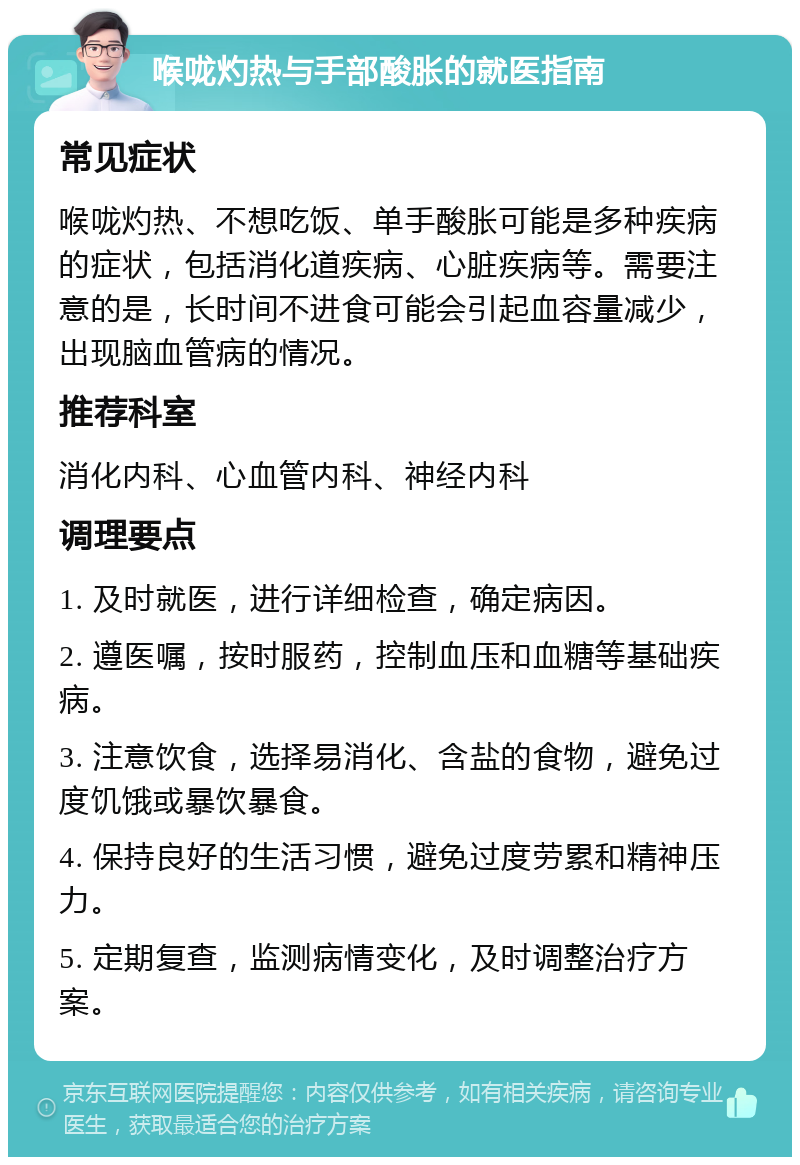 喉咙灼热与手部酸胀的就医指南 常见症状 喉咙灼热、不想吃饭、单手酸胀可能是多种疾病的症状，包括消化道疾病、心脏疾病等。需要注意的是，长时间不进食可能会引起血容量减少，出现脑血管病的情况。 推荐科室 消化内科、心血管内科、神经内科 调理要点 1. 及时就医，进行详细检查，确定病因。 2. 遵医嘱，按时服药，控制血压和血糖等基础疾病。 3. 注意饮食，选择易消化、含盐的食物，避免过度饥饿或暴饮暴食。 4. 保持良好的生活习惯，避免过度劳累和精神压力。 5. 定期复查，监测病情变化，及时调整治疗方案。