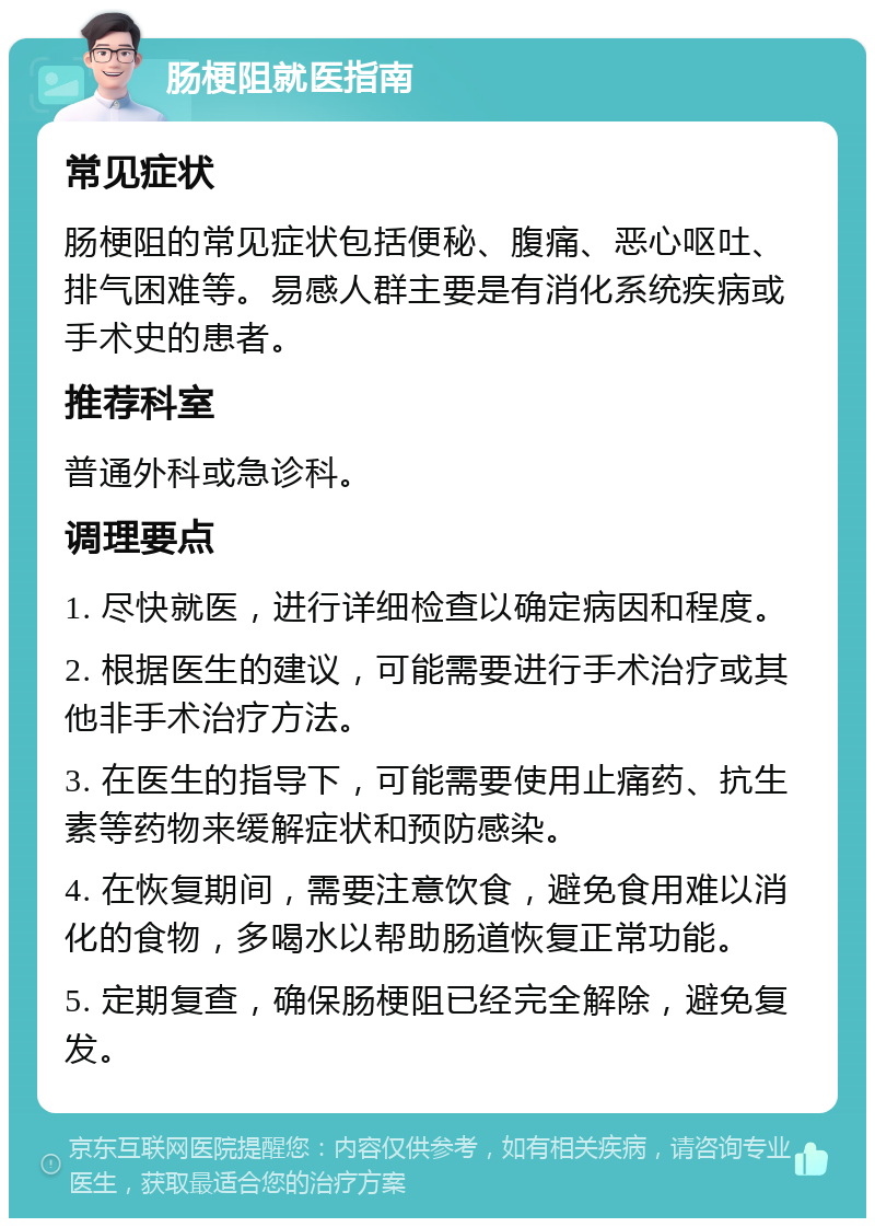 肠梗阻就医指南 常见症状 肠梗阻的常见症状包括便秘、腹痛、恶心呕吐、排气困难等。易感人群主要是有消化系统疾病或手术史的患者。 推荐科室 普通外科或急诊科。 调理要点 1. 尽快就医，进行详细检查以确定病因和程度。 2. 根据医生的建议，可能需要进行手术治疗或其他非手术治疗方法。 3. 在医生的指导下，可能需要使用止痛药、抗生素等药物来缓解症状和预防感染。 4. 在恢复期间，需要注意饮食，避免食用难以消化的食物，多喝水以帮助肠道恢复正常功能。 5. 定期复查，确保肠梗阻已经完全解除，避免复发。