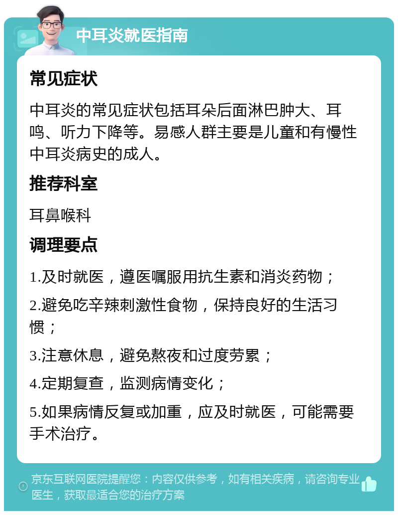 中耳炎就医指南 常见症状 中耳炎的常见症状包括耳朵后面淋巴肿大、耳鸣、听力下降等。易感人群主要是儿童和有慢性中耳炎病史的成人。 推荐科室 耳鼻喉科 调理要点 1.及时就医，遵医嘱服用抗生素和消炎药物； 2.避免吃辛辣刺激性食物，保持良好的生活习惯； 3.注意休息，避免熬夜和过度劳累； 4.定期复查，监测病情变化； 5.如果病情反复或加重，应及时就医，可能需要手术治疗。