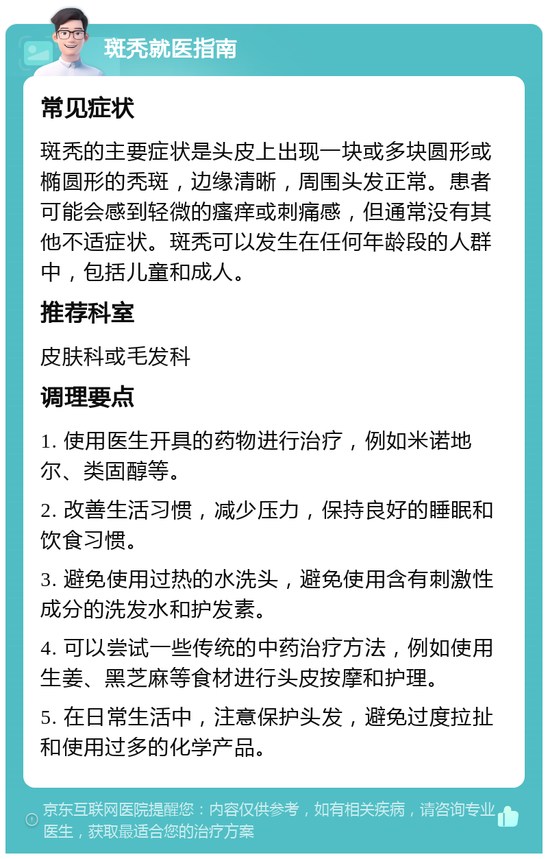 斑秃就医指南 常见症状 斑秃的主要症状是头皮上出现一块或多块圆形或椭圆形的秃斑，边缘清晰，周围头发正常。患者可能会感到轻微的瘙痒或刺痛感，但通常没有其他不适症状。斑秃可以发生在任何年龄段的人群中，包括儿童和成人。 推荐科室 皮肤科或毛发科 调理要点 1. 使用医生开具的药物进行治疗，例如米诺地尔、类固醇等。 2. 改善生活习惯，减少压力，保持良好的睡眠和饮食习惯。 3. 避免使用过热的水洗头，避免使用含有刺激性成分的洗发水和护发素。 4. 可以尝试一些传统的中药治疗方法，例如使用生姜、黑芝麻等食材进行头皮按摩和护理。 5. 在日常生活中，注意保护头发，避免过度拉扯和使用过多的化学产品。