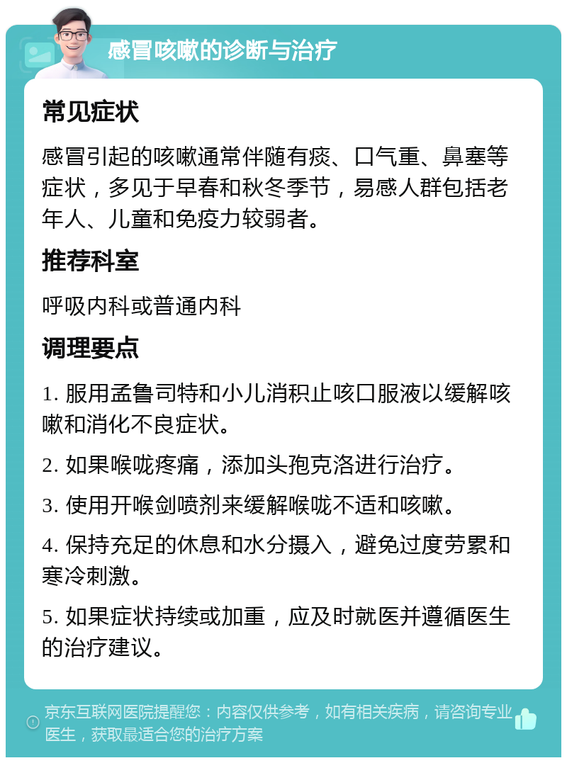 感冒咳嗽的诊断与治疗 常见症状 感冒引起的咳嗽通常伴随有痰、口气重、鼻塞等症状，多见于早春和秋冬季节，易感人群包括老年人、儿童和免疫力较弱者。 推荐科室 呼吸内科或普通内科 调理要点 1. 服用孟鲁司特和小儿消积止咳口服液以缓解咳嗽和消化不良症状。 2. 如果喉咙疼痛，添加头孢克洛进行治疗。 3. 使用开喉剑喷剂来缓解喉咙不适和咳嗽。 4. 保持充足的休息和水分摄入，避免过度劳累和寒冷刺激。 5. 如果症状持续或加重，应及时就医并遵循医生的治疗建议。