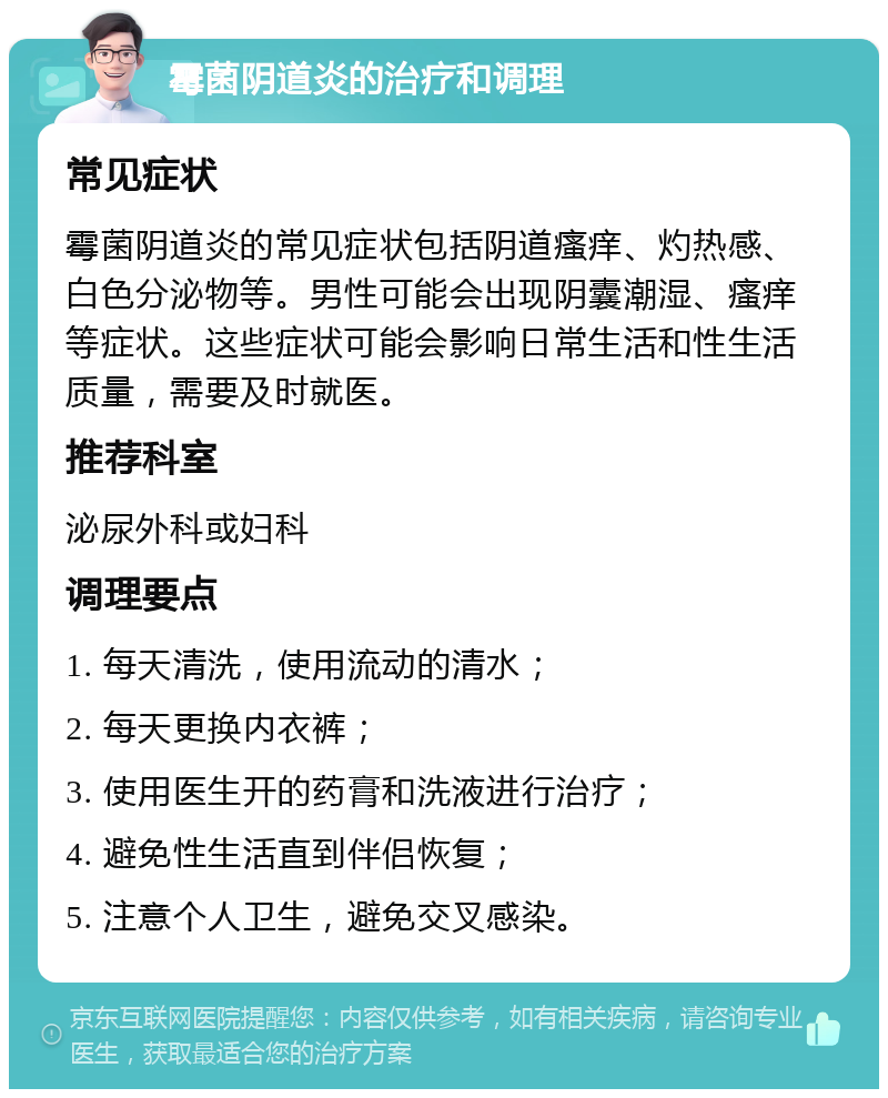 霉菌阴道炎的治疗和调理 常见症状 霉菌阴道炎的常见症状包括阴道瘙痒、灼热感、白色分泌物等。男性可能会出现阴囊潮湿、瘙痒等症状。这些症状可能会影响日常生活和性生活质量，需要及时就医。 推荐科室 泌尿外科或妇科 调理要点 1. 每天清洗，使用流动的清水； 2. 每天更换内衣裤； 3. 使用医生开的药膏和洗液进行治疗； 4. 避免性生活直到伴侣恢复； 5. 注意个人卫生，避免交叉感染。