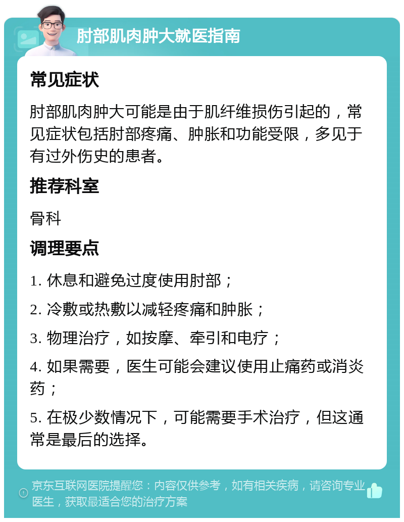 肘部肌肉肿大就医指南 常见症状 肘部肌肉肿大可能是由于肌纤维损伤引起的，常见症状包括肘部疼痛、肿胀和功能受限，多见于有过外伤史的患者。 推荐科室 骨科 调理要点 1. 休息和避免过度使用肘部； 2. 冷敷或热敷以减轻疼痛和肿胀； 3. 物理治疗，如按摩、牵引和电疗； 4. 如果需要，医生可能会建议使用止痛药或消炎药； 5. 在极少数情况下，可能需要手术治疗，但这通常是最后的选择。