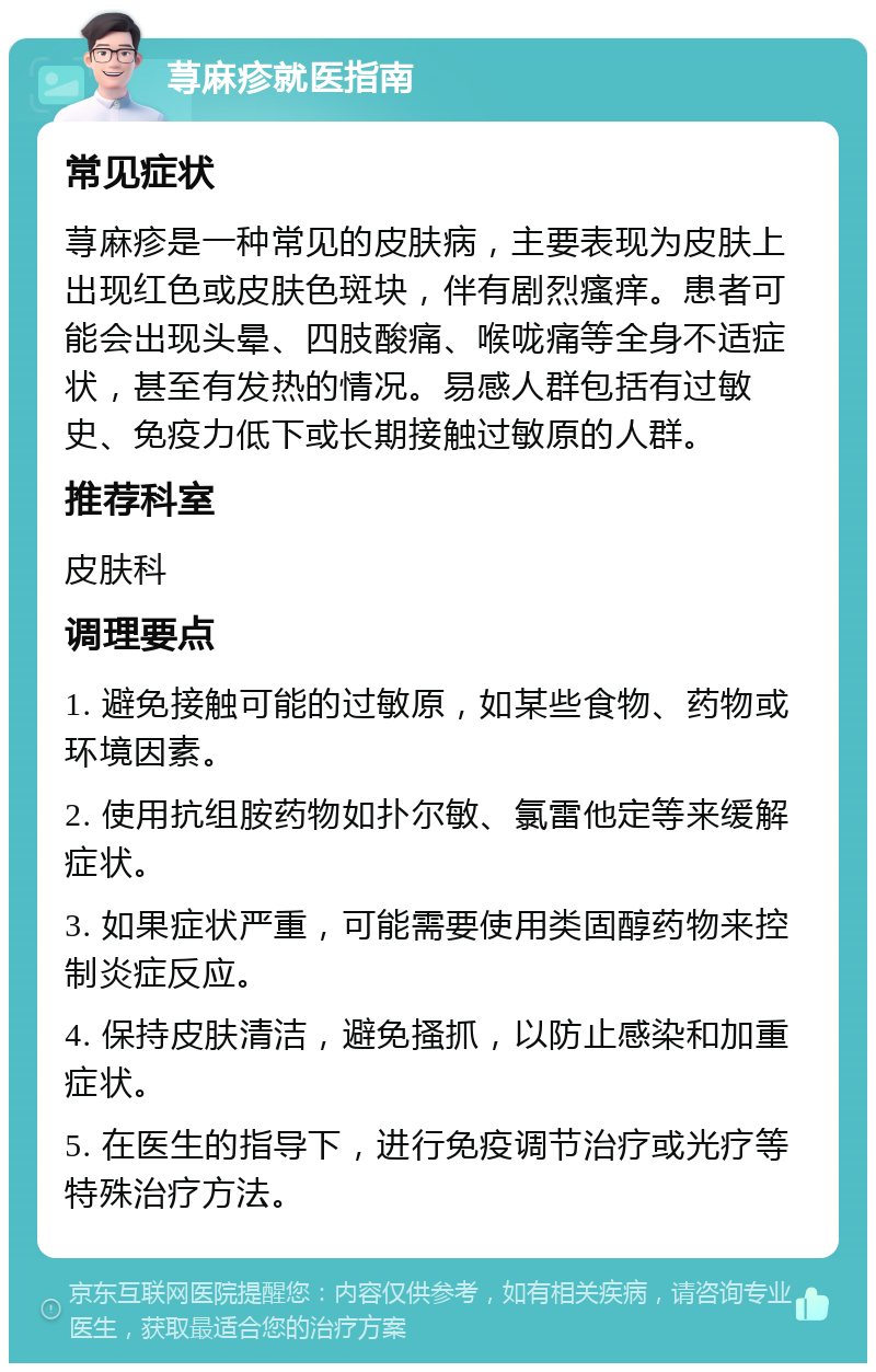 荨麻疹就医指南 常见症状 荨麻疹是一种常见的皮肤病，主要表现为皮肤上出现红色或皮肤色斑块，伴有剧烈瘙痒。患者可能会出现头晕、四肢酸痛、喉咙痛等全身不适症状，甚至有发热的情况。易感人群包括有过敏史、免疫力低下或长期接触过敏原的人群。 推荐科室 皮肤科 调理要点 1. 避免接触可能的过敏原，如某些食物、药物或环境因素。 2. 使用抗组胺药物如扑尔敏、氯雷他定等来缓解症状。 3. 如果症状严重，可能需要使用类固醇药物来控制炎症反应。 4. 保持皮肤清洁，避免搔抓，以防止感染和加重症状。 5. 在医生的指导下，进行免疫调节治疗或光疗等特殊治疗方法。