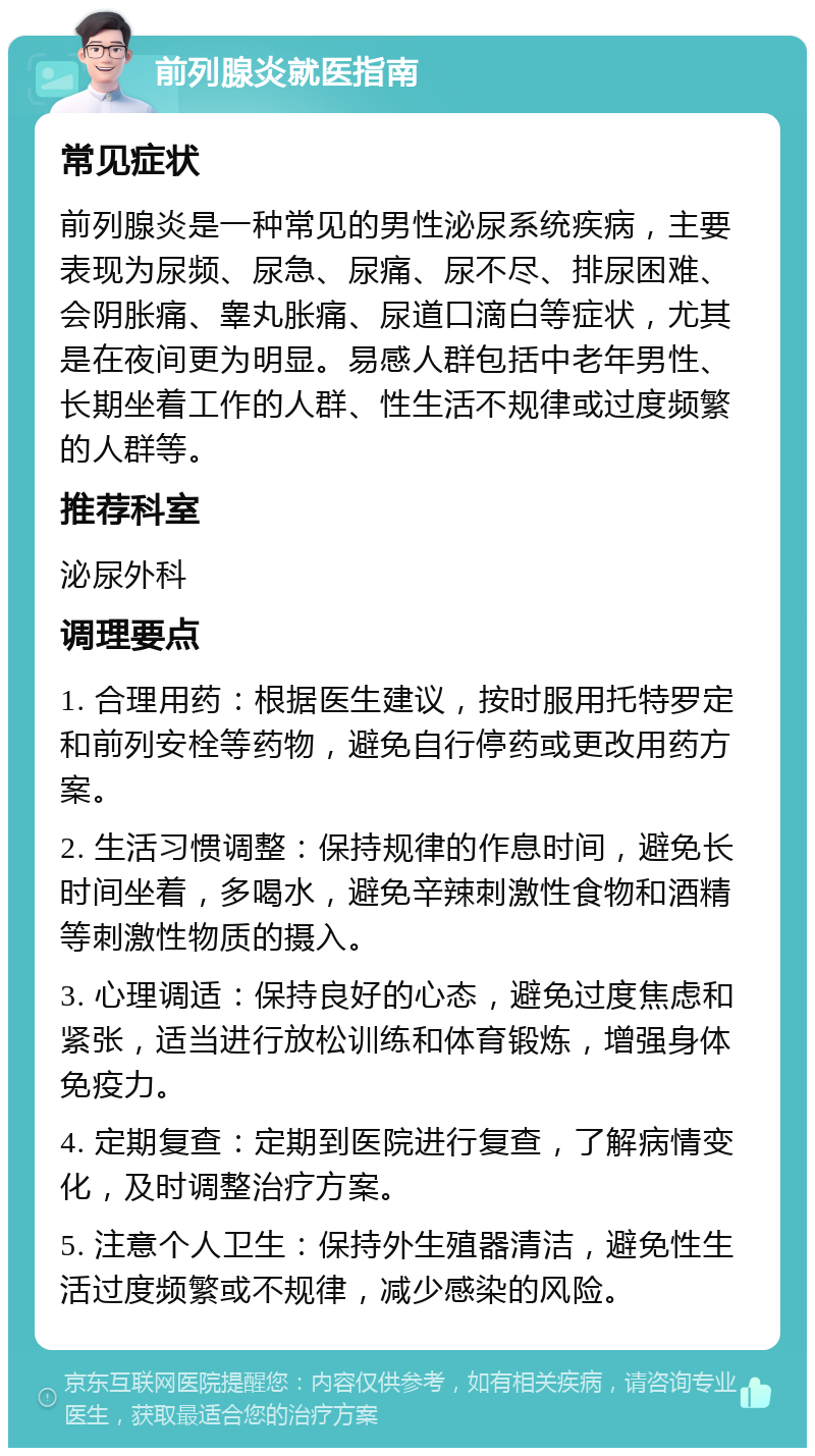 前列腺炎就医指南 常见症状 前列腺炎是一种常见的男性泌尿系统疾病，主要表现为尿频、尿急、尿痛、尿不尽、排尿困难、会阴胀痛、睾丸胀痛、尿道口滴白等症状，尤其是在夜间更为明显。易感人群包括中老年男性、长期坐着工作的人群、性生活不规律或过度频繁的人群等。 推荐科室 泌尿外科 调理要点 1. 合理用药：根据医生建议，按时服用托特罗定和前列安栓等药物，避免自行停药或更改用药方案。 2. 生活习惯调整：保持规律的作息时间，避免长时间坐着，多喝水，避免辛辣刺激性食物和酒精等刺激性物质的摄入。 3. 心理调适：保持良好的心态，避免过度焦虑和紧张，适当进行放松训练和体育锻炼，增强身体免疫力。 4. 定期复查：定期到医院进行复查，了解病情变化，及时调整治疗方案。 5. 注意个人卫生：保持外生殖器清洁，避免性生活过度频繁或不规律，减少感染的风险。