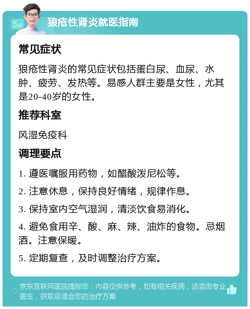 狼疮性肾炎就医指南 常见症状 狼疮性肾炎的常见症状包括蛋白尿、血尿、水肿、疲劳、发热等。易感人群主要是女性，尤其是20-40岁的女性。 推荐科室 风湿免疫科 调理要点 1. 遵医嘱服用药物，如醋酸泼尼松等。 2. 注意休息，保持良好情绪，规律作息。 3. 保持室内空气湿润，清淡饮食易消化。 4. 避免食用辛、酸、麻、辣、油炸的食物。忌烟酒。注意保暖。 5. 定期复查，及时调整治疗方案。