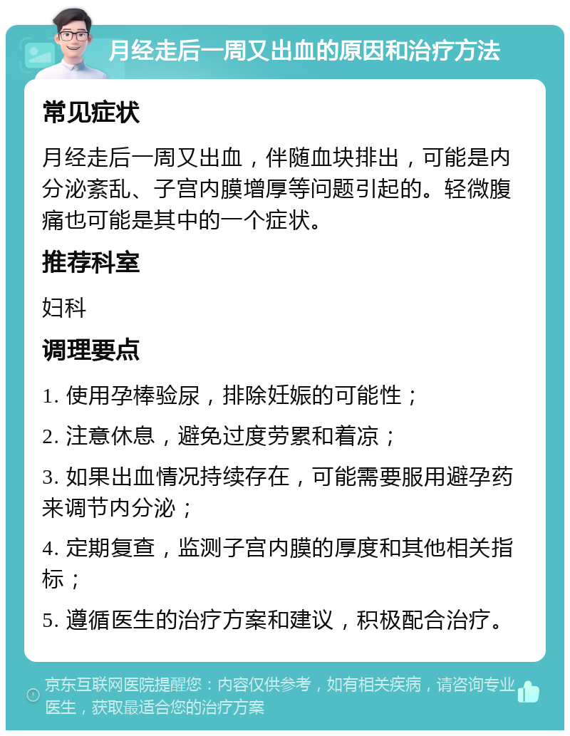 月经走后一周又出血的原因和治疗方法 常见症状 月经走后一周又出血，伴随血块排出，可能是内分泌紊乱、子宫内膜增厚等问题引起的。轻微腹痛也可能是其中的一个症状。 推荐科室 妇科 调理要点 1. 使用孕棒验尿，排除妊娠的可能性； 2. 注意休息，避免过度劳累和着凉； 3. 如果出血情况持续存在，可能需要服用避孕药来调节内分泌； 4. 定期复查，监测子宫内膜的厚度和其他相关指标； 5. 遵循医生的治疗方案和建议，积极配合治疗。