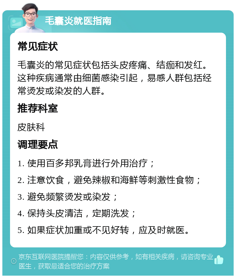 毛囊炎就医指南 常见症状 毛囊炎的常见症状包括头皮疼痛、结痂和发红。这种疾病通常由细菌感染引起，易感人群包括经常烫发或染发的人群。 推荐科室 皮肤科 调理要点 1. 使用百多邦乳膏进行外用治疗； 2. 注意饮食，避免辣椒和海鲜等刺激性食物； 3. 避免频繁烫发或染发； 4. 保持头皮清洁，定期洗发； 5. 如果症状加重或不见好转，应及时就医。