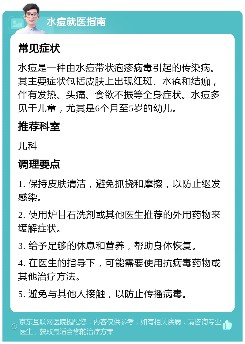 水痘就医指南 常见症状 水痘是一种由水痘带状疱疹病毒引起的传染病。其主要症状包括皮肤上出现红斑、水疱和结痂，伴有发热、头痛、食欲不振等全身症状。水痘多见于儿童，尤其是6个月至5岁的幼儿。 推荐科室 儿科 调理要点 1. 保持皮肤清洁，避免抓挠和摩擦，以防止继发感染。 2. 使用炉甘石洗剂或其他医生推荐的外用药物来缓解症状。 3. 给予足够的休息和营养，帮助身体恢复。 4. 在医生的指导下，可能需要使用抗病毒药物或其他治疗方法。 5. 避免与其他人接触，以防止传播病毒。