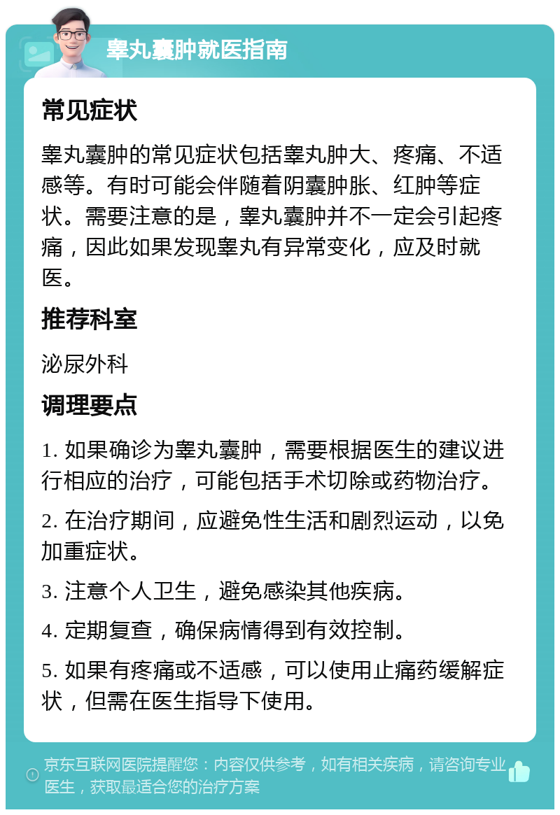 睾丸囊肿就医指南 常见症状 睾丸囊肿的常见症状包括睾丸肿大、疼痛、不适感等。有时可能会伴随着阴囊肿胀、红肿等症状。需要注意的是，睾丸囊肿并不一定会引起疼痛，因此如果发现睾丸有异常变化，应及时就医。 推荐科室 泌尿外科 调理要点 1. 如果确诊为睾丸囊肿，需要根据医生的建议进行相应的治疗，可能包括手术切除或药物治疗。 2. 在治疗期间，应避免性生活和剧烈运动，以免加重症状。 3. 注意个人卫生，避免感染其他疾病。 4. 定期复查，确保病情得到有效控制。 5. 如果有疼痛或不适感，可以使用止痛药缓解症状，但需在医生指导下使用。