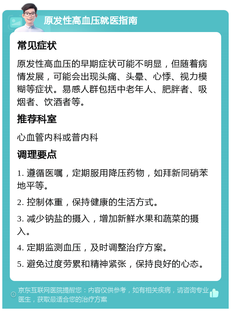 原发性高血压就医指南 常见症状 原发性高血压的早期症状可能不明显，但随着病情发展，可能会出现头痛、头晕、心悸、视力模糊等症状。易感人群包括中老年人、肥胖者、吸烟者、饮酒者等。 推荐科室 心血管内科或普内科 调理要点 1. 遵循医嘱，定期服用降压药物，如拜新同硝苯地平等。 2. 控制体重，保持健康的生活方式。 3. 减少钠盐的摄入，增加新鲜水果和蔬菜的摄入。 4. 定期监测血压，及时调整治疗方案。 5. 避免过度劳累和精神紧张，保持良好的心态。