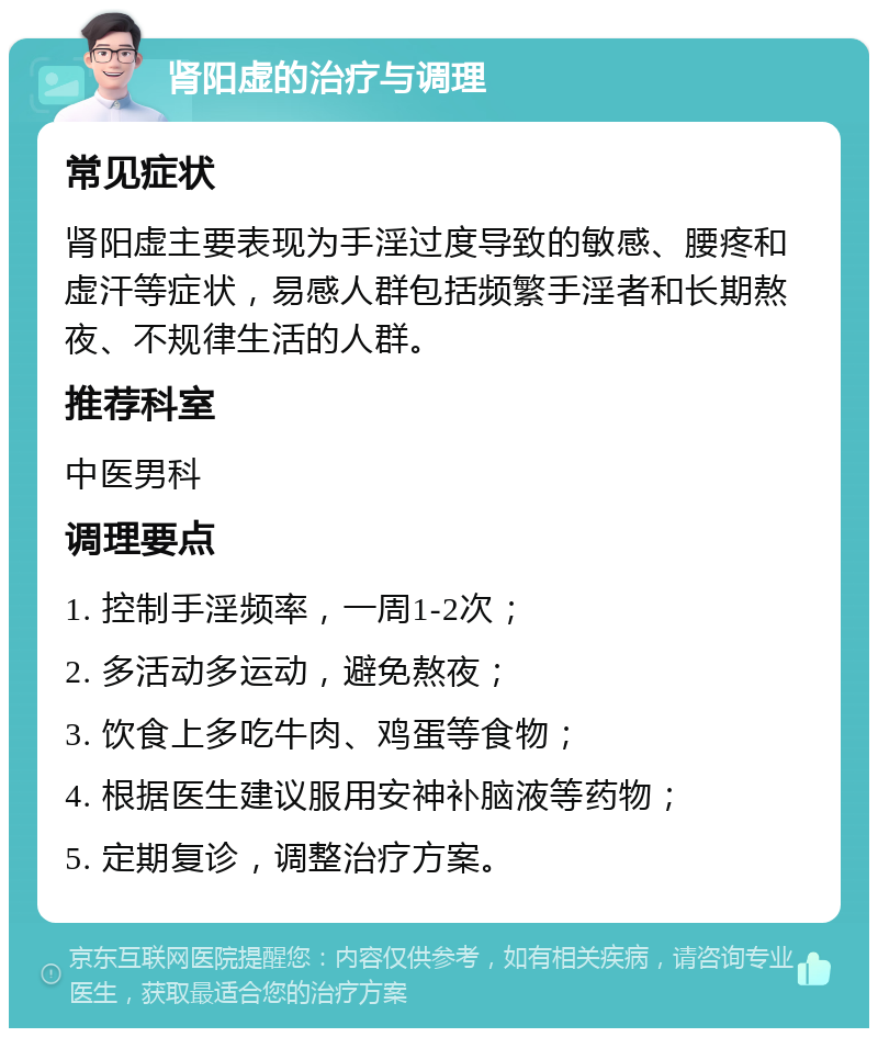 肾阳虚的治疗与调理 常见症状 肾阳虚主要表现为手淫过度导致的敏感、腰疼和虚汗等症状，易感人群包括频繁手淫者和长期熬夜、不规律生活的人群。 推荐科室 中医男科 调理要点 1. 控制手淫频率，一周1-2次； 2. 多活动多运动，避免熬夜； 3. 饮食上多吃牛肉、鸡蛋等食物； 4. 根据医生建议服用安神补脑液等药物； 5. 定期复诊，调整治疗方案。