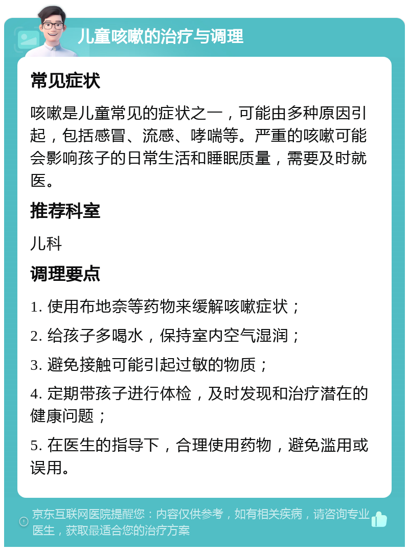 儿童咳嗽的治疗与调理 常见症状 咳嗽是儿童常见的症状之一，可能由多种原因引起，包括感冒、流感、哮喘等。严重的咳嗽可能会影响孩子的日常生活和睡眠质量，需要及时就医。 推荐科室 儿科 调理要点 1. 使用布地奈等药物来缓解咳嗽症状； 2. 给孩子多喝水，保持室内空气湿润； 3. 避免接触可能引起过敏的物质； 4. 定期带孩子进行体检，及时发现和治疗潜在的健康问题； 5. 在医生的指导下，合理使用药物，避免滥用或误用。