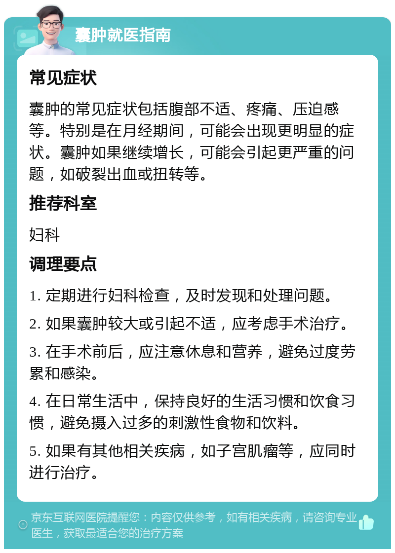 囊肿就医指南 常见症状 囊肿的常见症状包括腹部不适、疼痛、压迫感等。特别是在月经期间，可能会出现更明显的症状。囊肿如果继续增长，可能会引起更严重的问题，如破裂出血或扭转等。 推荐科室 妇科 调理要点 1. 定期进行妇科检查，及时发现和处理问题。 2. 如果囊肿较大或引起不适，应考虑手术治疗。 3. 在手术前后，应注意休息和营养，避免过度劳累和感染。 4. 在日常生活中，保持良好的生活习惯和饮食习惯，避免摄入过多的刺激性食物和饮料。 5. 如果有其他相关疾病，如子宫肌瘤等，应同时进行治疗。